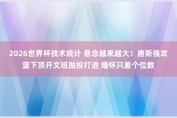 2026世界杯技术统计 悬念越来越大！唐斯强攻篮下顶开文班抛投打进 缅怀只差个位数