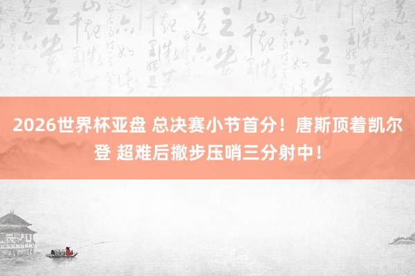 2026世界杯亚盘 总决赛小节首分！唐斯顶着凯尔登 超难后撤步压哨三分射中！