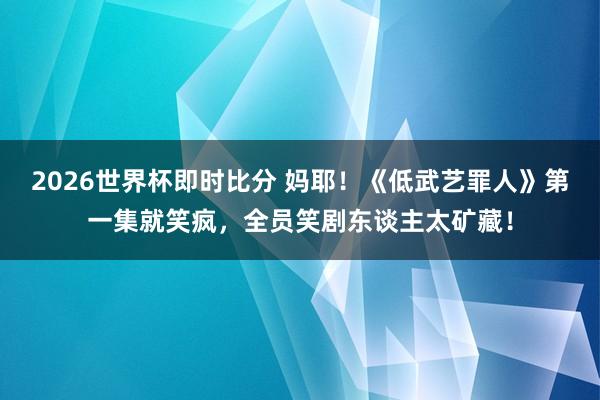 2026世界杯即时比分 妈耶!《低武艺罪人》第一集就笑疯,全员笑剧东谈主太矿藏!
