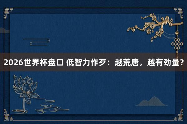 2026世界杯盘口 低智力作歹:越荒唐,越有劲量?
