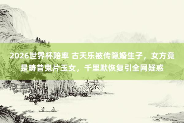 2026世界杯赔率 古天乐被传隐婚生子,女方竟是畴昔鬼片玉女,千里默恢复引全网疑惑