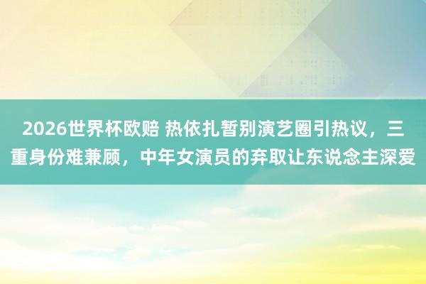 2026世界杯欧赔 热依扎暂别演艺圈引热议,三重身份难兼顾,中年女演员的弃取让东说念主深爱