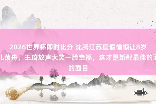 2026世界杯即时比分 沈腾江苏度假偷懒让8岁女儿荡舟,王琦放声大笑一脸幸福,这才是婚配最佳的面目