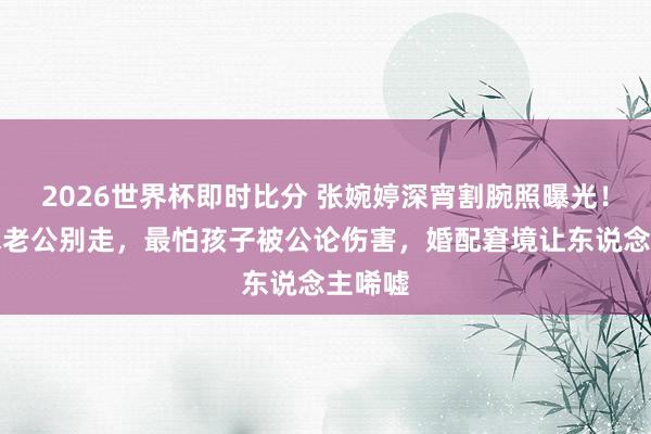 2026世界杯即时比分 张婉婷深宵割腕照曝光!哭着求老公别走,最怕孩子被公论伤害,婚配窘境让东说念主唏嘘