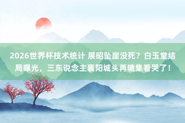 2026世界杯技术统计 展昭坠崖没死？白玉堂结局曝光，三东说念主襄阳城头再辘集看哭了！