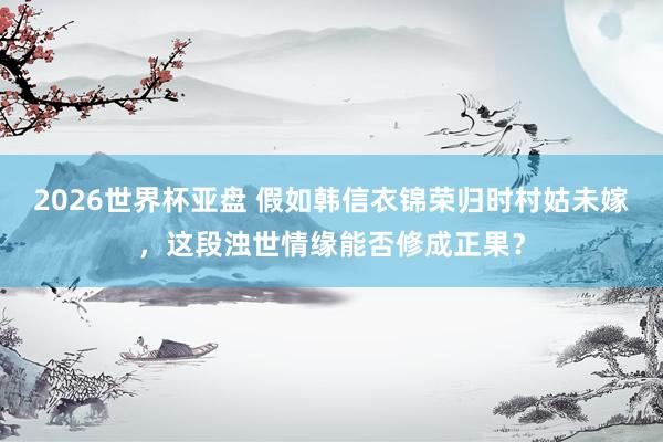 2026世界杯亚盘 假如韩信衣锦荣归时村姑未嫁,这段浊世情缘能否修成正果?