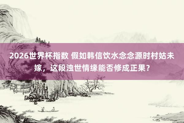 2026世界杯指数 假如韩信饮水念念源时村姑未嫁，这段浊世情缘能否修成正果？