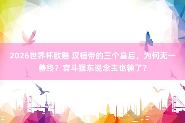 2026世界杯欧赔 汉桓帝的三个皇后,为何无一善终?宫斗狠东说念主也输了?