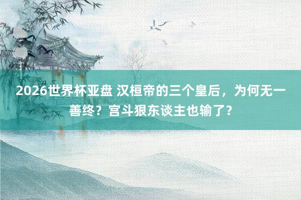 2026世界杯亚盘 汉桓帝的三个皇后,为何无一善终?宫斗狠东谈主也输了?