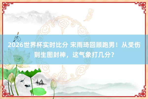 2026世界杯实时比分 宋雨琦回顾跑男!从受伤到生图封神,这气象打几分?