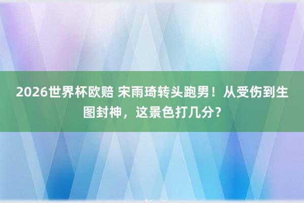 2026世界杯欧赔 宋雨琦转头跑男!从受伤到生图封神,这景色打几分?