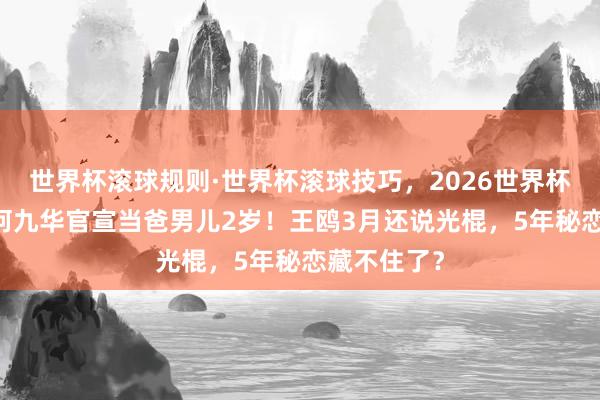 世界杯滚球规则·世界杯滚球技巧,2026世界杯文字直播 何九华官宣当爸男儿2岁!王鸥3月还说光棍,5年秘恋藏不住了?