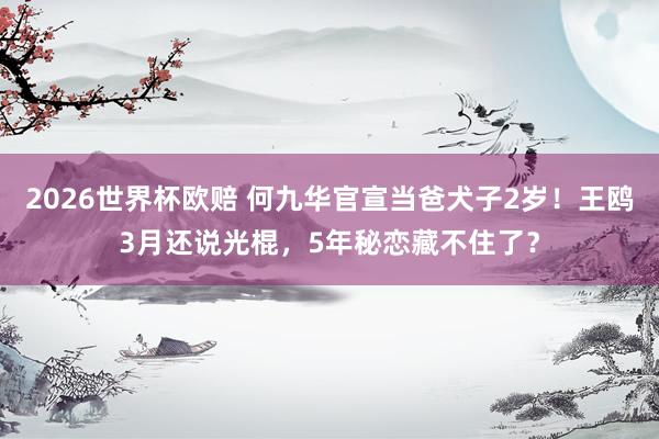 2026世界杯欧赔 何九华官宣当爸犬子2岁!王鸥3月还说光棍,5年秘恋藏不住了?