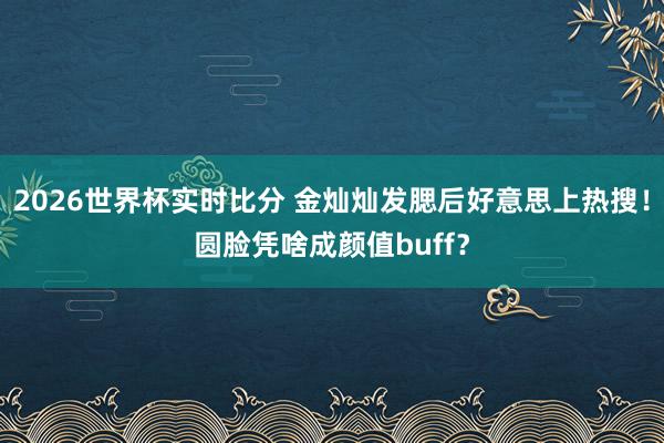 2026世界杯实时比分 金灿灿发腮后好意思上热搜!圆脸凭啥成颜值buff?
