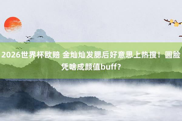 2026世界杯欧赔 金灿灿发腮后好意思上热搜!圆脸凭啥成颜值buff?
