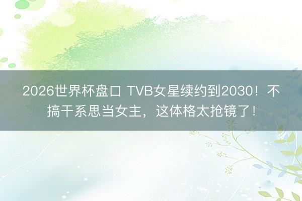 2026世界杯盘口 TVB女星续约到2030！不搞干系思当女主，这体格太抢镜了！