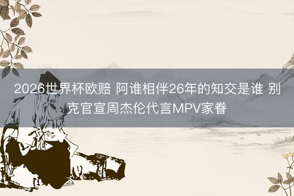 2026世界杯欧赔 阿谁相伴26年的知交是谁 别克官宣周杰伦代言MPV家眷