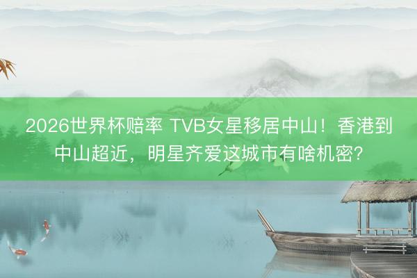 2026世界杯赔率 TVB女星移居中山!香港到中山超近,明星齐爱这城市有啥机密?