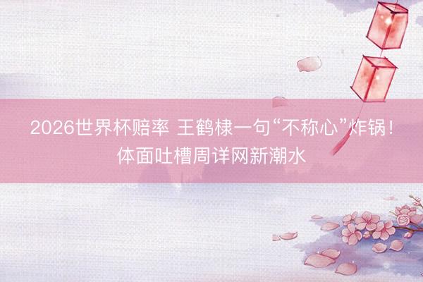 2026世界杯赔率 王鹤棣一句“不称心”炸锅!体面吐槽周详网新潮水