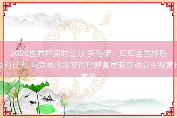 2026世界杯实时比分 罗马诺：库库全国杯后谈判过去 马竞很念念签而巴萨高层有东说念主观赏他