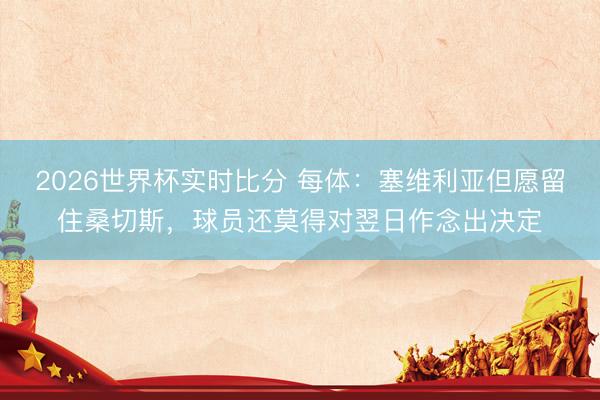 2026世界杯实时比分 每体：塞维利亚但愿留住桑切斯，球员还莫得对翌日作念出决定