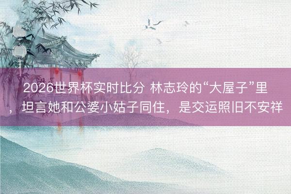 2026世界杯实时比分 林志玲的“大屋子”里,坦言她和公婆小姑子同住,是交运照旧不安祥