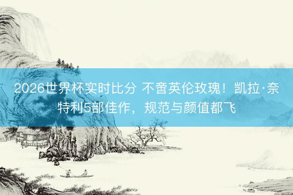 2026世界杯实时比分 不啻英伦玫瑰!凯拉·奈特利5部佳作,规范与颜值都飞