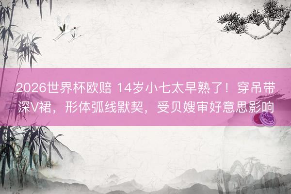 2026世界杯欧赔 14岁小七太早熟了!穿吊带深V裙,形体弧线默契,受贝嫂审好意思影响