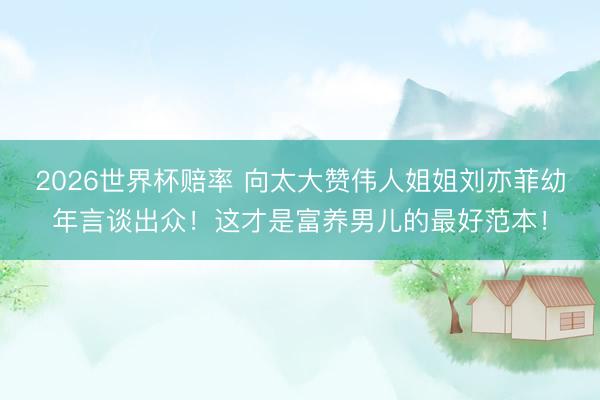 2026世界杯赔率 向太大赞伟人姐姐刘亦菲幼年言谈出众!这才是富养男儿的最好范本!