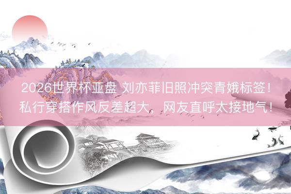 2026世界杯亚盘 刘亦菲旧照冲突青娥标签！私行穿搭作风反差超大，网友直呼太接地气！