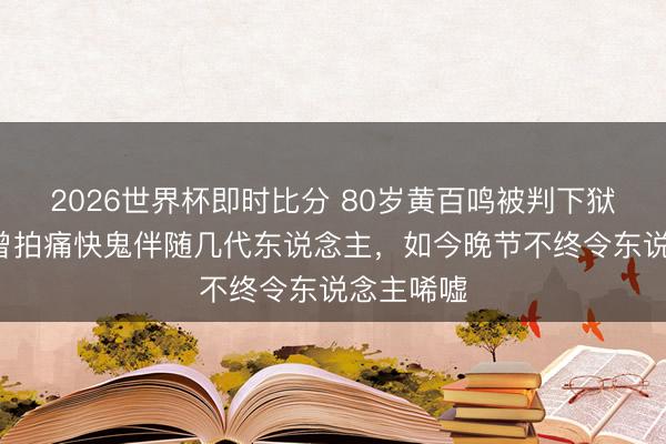 2026世界杯即时比分 80岁黄百鸣被判下狱5个月！曾拍痛快鬼伴随几代东说念主，如今晚节不终令东说念主唏嘘