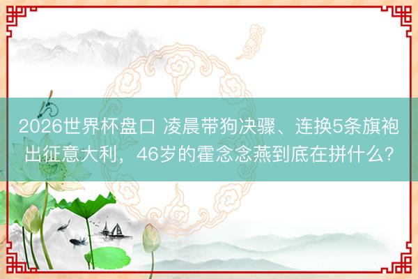 2026世界杯盘口 凌晨带狗决骤、连换5条旗袍出征意大利,46岁的霍念念燕到底在拼什么?