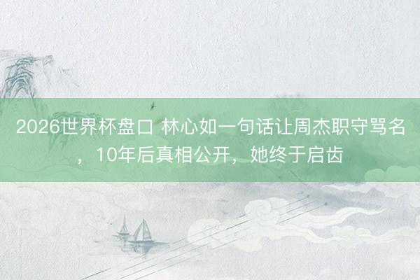 2026世界杯盘口 林心如一句话让周杰职守骂名,10年后真相公开,她终于启齿