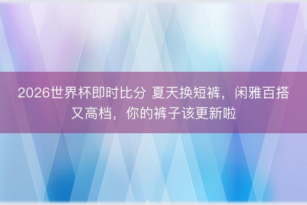 2026世界杯即时比分 夏天换短裤,闲雅百搭又高档,你的裤子该更新啦