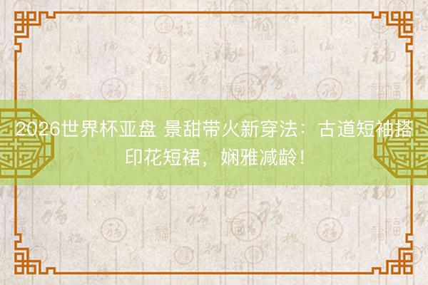 2026世界杯亚盘 景甜带火新穿法:古道短袖搭印花短裙,娴雅减龄!