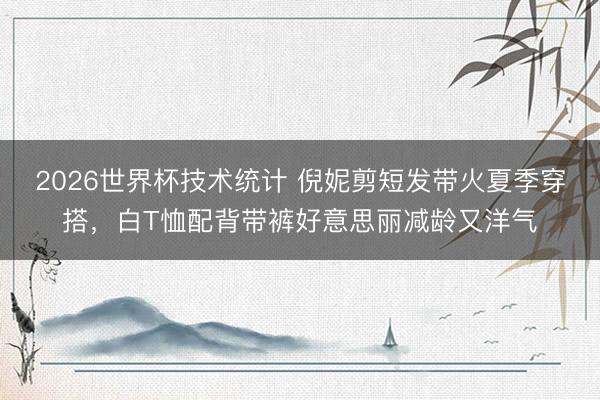2026世界杯技术统计 倪妮剪短发带火夏季穿搭，白T恤配背带裤好意思丽减龄又洋气