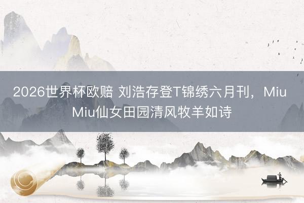 2026世界杯欧赔 刘浩存登T锦绣六月刊,Miu Miu仙女田园清风牧羊如诗