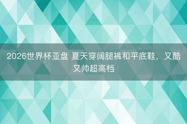 2026世界杯亚盘 夏天穿阔腿裤和平底鞋,又酷又帅超高档