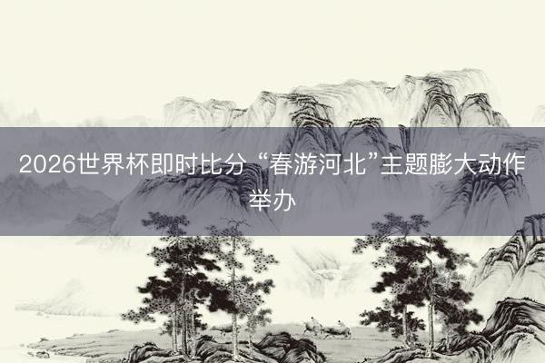 2026世界杯即时比分 “春游河北”主题膨大动作举办