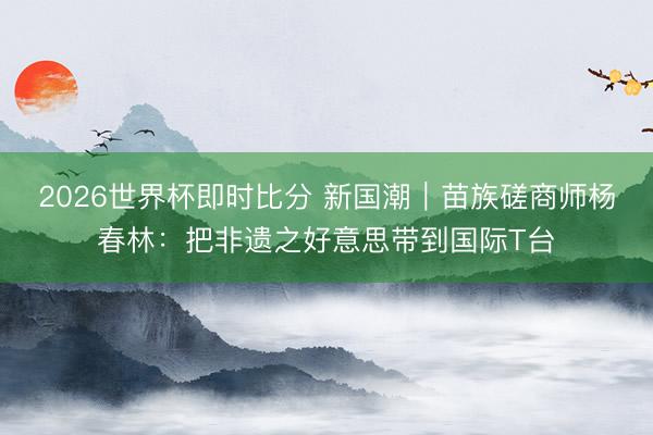 2026世界杯即时比分 新国潮|苗族磋商师杨春林:把非遗之好意思带到国际T台