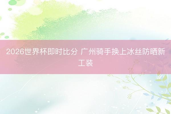 2026世界杯即时比分 广州骑手换上冰丝防晒新工装