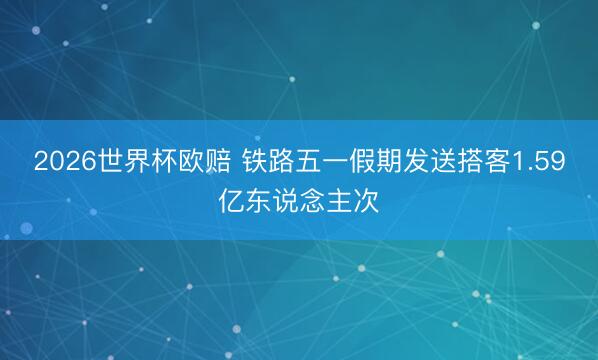 2026世界杯欧赔 铁路五一假期发送搭客1.59亿东说念主次