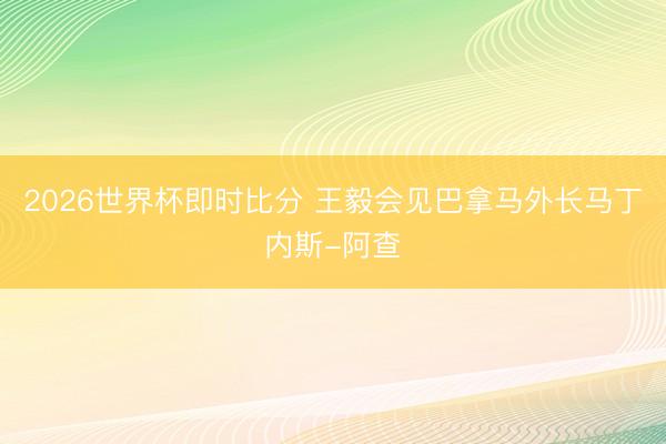 2026世界杯即时比分 王毅会见巴拿马外长马丁内斯-阿查