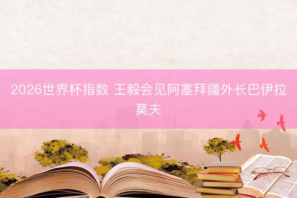 2026世界杯指数 王毅会见阿塞拜疆外长巴伊拉莫夫