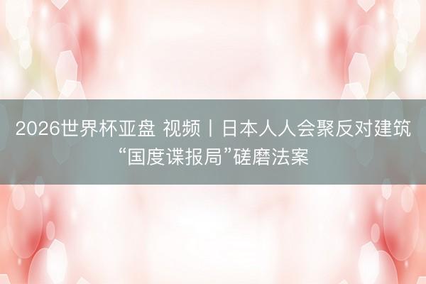 2026世界杯亚盘 视频丨日本人人会聚反对建筑“国度谍报局”磋磨法案