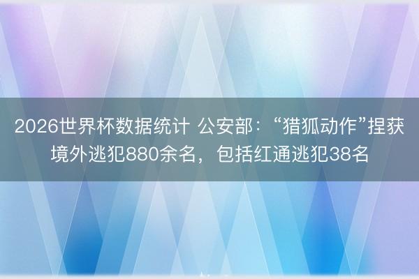 2026世界杯数据统计 公安部：“猎狐动作”捏获境外逃犯880余名，包括红通逃犯38名