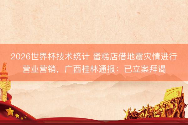 2026世界杯技术统计 蛋糕店借地震灾情进行营业营销,广西桂林通报:已立案拜谒