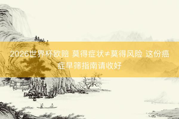 2026世界杯欧赔 莫得症状≠莫得风险 这份癌症早筛指南请收好