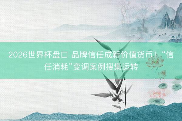 2026世界杯盘口 品牌信任成新价值货币!“信任消耗”变调案例搜集运转