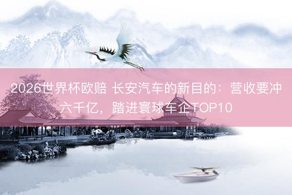 2026世界杯欧赔 长安汽车的新目的:营收要冲六千亿,踏进寰球车企TOP10